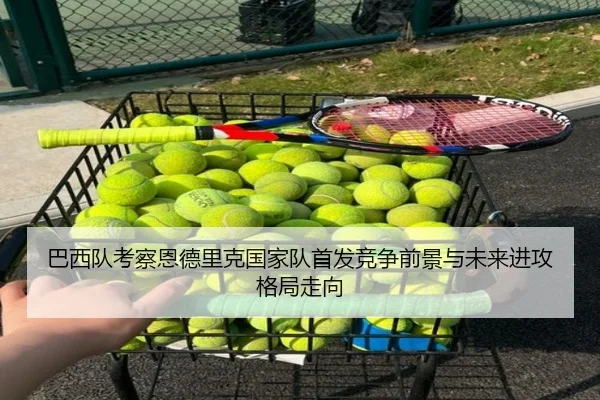 巴西队考察恩德里克国家队首发竞争前景与未来进攻格局走向