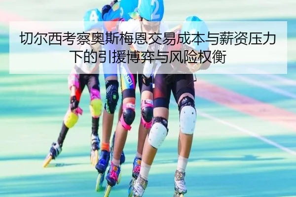 切尔西考察奥斯梅恩交易成本与薪资压力下的引援博弈与风险权衡