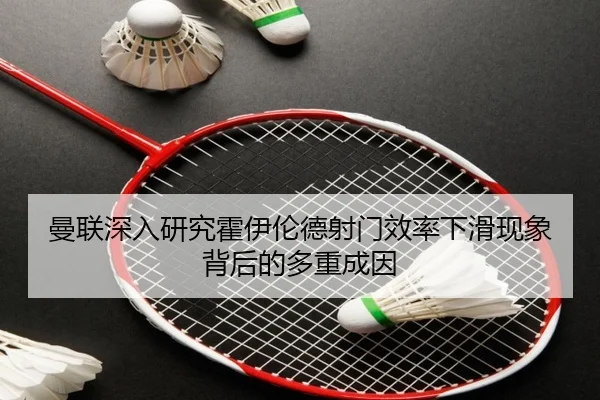曼联深入研究霍伊伦德射门效率下滑现象背后的多重成因