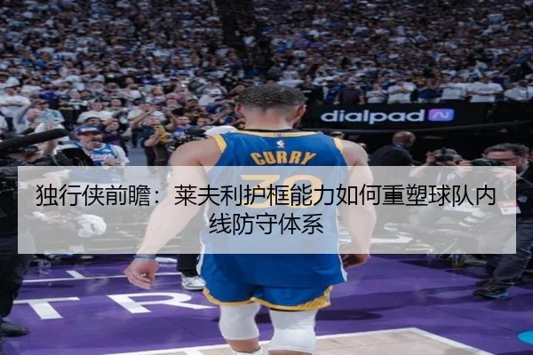 独行侠前瞻：莱夫利护框能力如何重塑球队内线防守体系