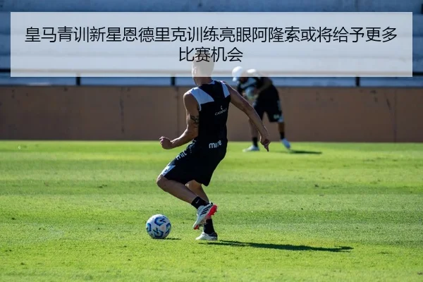 皇马青训新星恩德里克训练亮眼阿隆索或将给予更多比赛机会