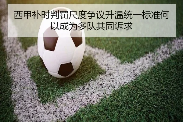 西甲补时判罚尺度争议升温统一标准何以成为多队共同诉求